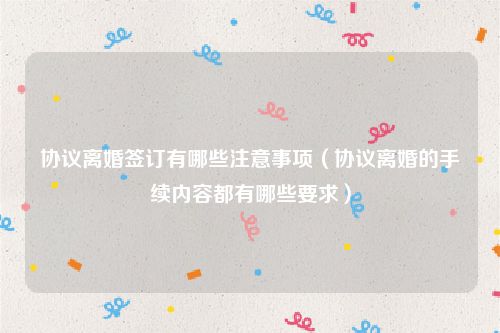 协议离婚签订有哪些注意事项（协议离婚的手续内容都有哪些要求）
