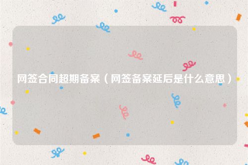 网签合同超期备案（网签备案延后是什么意思）