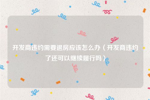 开发商违约需要退房应该怎么办（开发商违约了还可以继续履行吗）