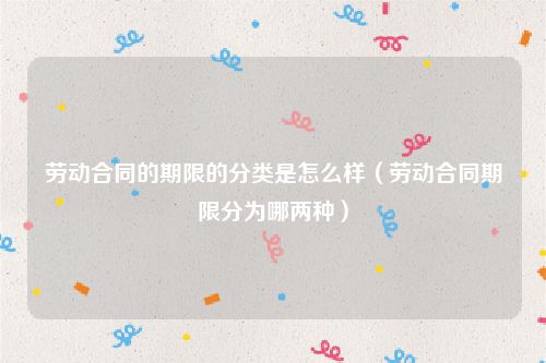 劳动合同的期限的分类是怎么样（劳动合同期限分为哪两种）