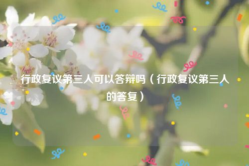 行政复议第三人可以答辩吗（行政复议第三人的答复）