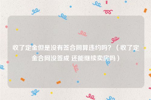 收了定金但是没有签合同算违约吗？（收了定金合同没签成 还能继续卖房吗）