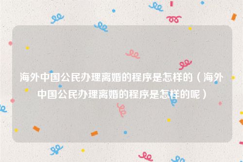 海外中国公民办理离婚的程序是怎样的（海外中国公民办理离婚的程序是怎样的呢）