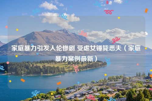 家庭暴力引发人伦惨剧 受虐女锤毙恶夫（家庭暴力案例最新）