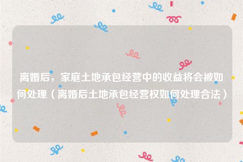 离婚后，家庭土地承包经营中的收益将会被如何处理（离婚后土地承包经营权如何处理合法）