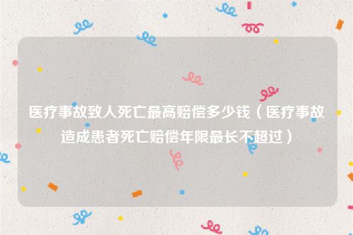 医疗事故致人死亡最高赔偿多少钱（医疗事故造成患者死亡赔偿年限最长不超过）