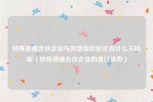 特殊普通合伙企业与其他组织形式有什么不同呢（特殊普通合伙企业的责任承担）