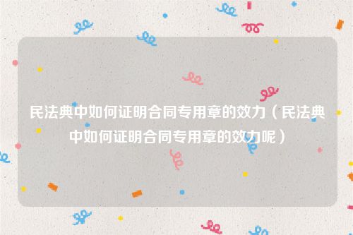 民法典中如何证明合同专用章的效力（民法典中如何证明合同专用章的效力呢）