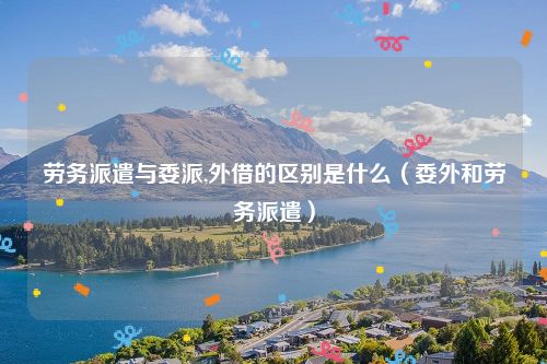 劳务派遣与委派,外借的区别是什么（委外和劳务派遣）