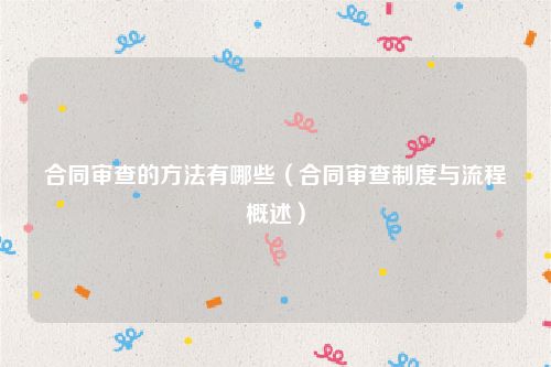 合同审查的方法有哪些（合同审查制度与流程概述）
