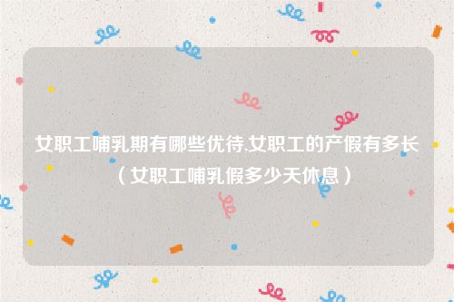 女职工哺乳期有哪些优待,女职工的产假有多长（女职工哺乳假多少天休息）