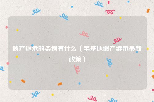 遗产继承的条例有什么（宅基地遗产继承最新政策）