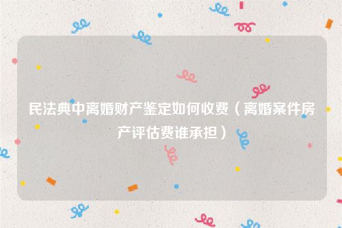 民法典中离婚财产鉴定如何收费（离婚案件房产评估费谁承担）