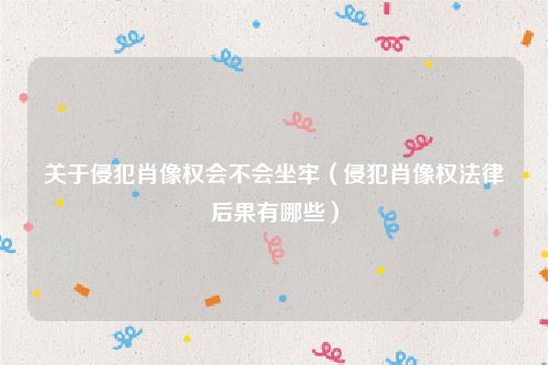 关于侵犯肖像权会不会坐牢（侵犯肖像权法律后果有哪些）