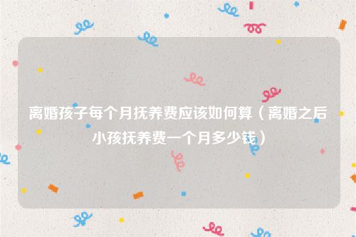 离婚孩子每个月抚养费应该如何算（离婚之后小孩抚养费一个月多少钱）