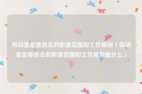 劳动鉴定委员会的职责范围和工作原则（劳动鉴定委员会的职责范围和工作原则是什么）
