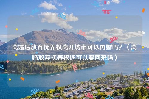 离婚后放弃抚养权离开城市可以再婚吗？（离婚放弃抚养权还可以要回来吗）