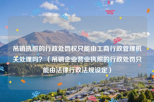 吊销执照的行政处罚权只能由工商行政管理机关处理吗？（吊销企业营业执照的行政处罚只能由法律行政法规设定）