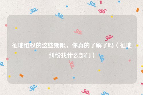 征地维权的这些期限，你真的了解了吗（征地纠纷找什么部门）