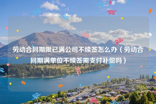 劳动合同期限已满公司不续签怎么办（劳动合同期满单位不续签需支付补偿吗）