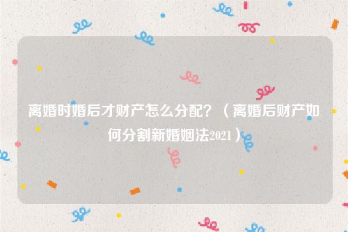 离婚时婚后才财产怎么分配？（离婚后财产如何分割新婚姻法2021）