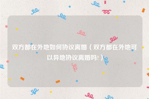 双方都在外地如何协议离婚（双方都在外地可以异地协议离婚吗?）