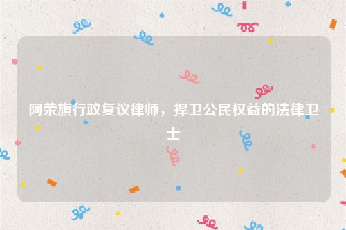 阿荣旗行政复议律师，捍卫公民权益的法律卫士