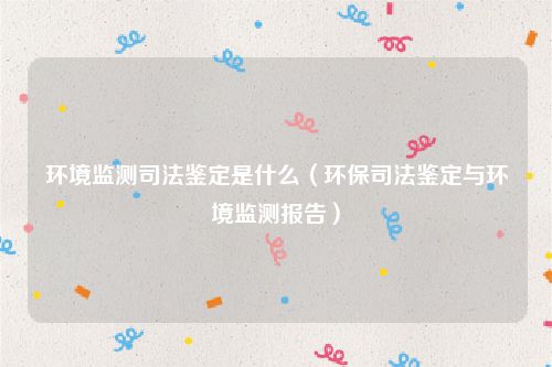 环境监测司法鉴定是什么（环保司法鉴定与环境监测报告）