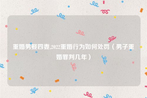 重婚男娶四妻,2022重婚行为如何处罚（男子重婚罪判几年）