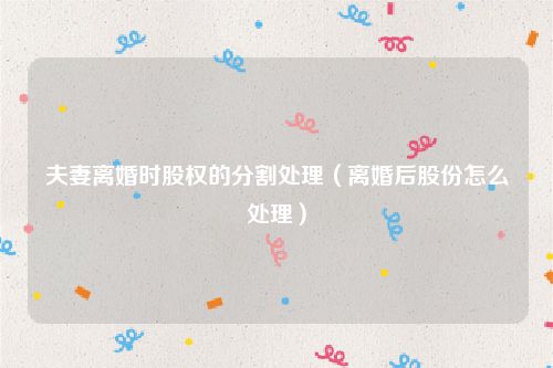 夫妻离婚时股权的分割处理（离婚后股份怎么处理）