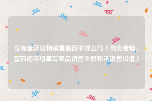 没有查获赃物销售假药罪成立吗（伪劣卷烟、雪茄烟等烟草专卖品销售金额和未销售货值）