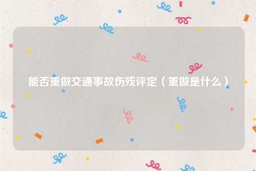 能否重做交通事故伤残评定（重做是什么）