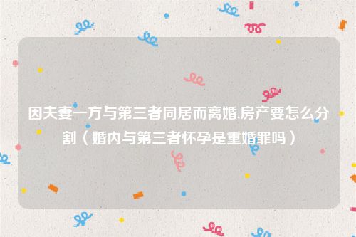 因夫妻一方与第三者同居而离婚,房产要怎么分割（婚内与第三者怀孕是重婚罪吗）
