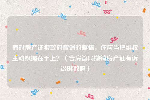 面对房产证被政府撤销的事情，你应当把维权主动权握在手上？（告房管局撤销房产证有诉讼时效吗）