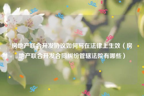 房地产联合开发协议如何写在法律上生效（房地产联合开发合同纠纷管辖法院有哪些）