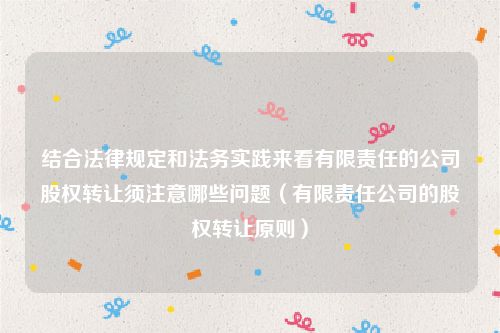 结合法律规定和法务实践来看有限责任的公司股权转让须注意哪些问题（有限责任公司的股权转让原则）