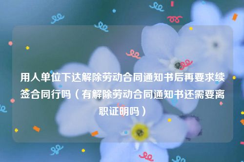 用人单位下达解除劳动合同通知书后再要求续签合同行吗（有解除劳动合同通知书还需要离职证明吗）