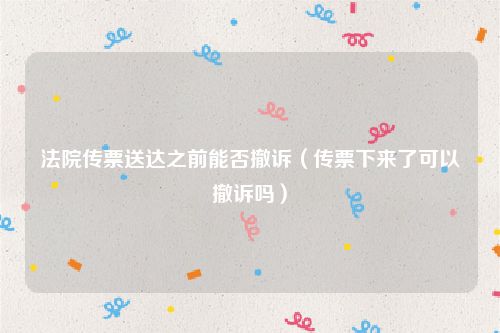 法院传票送达之前能否撤诉（传票下来了可以撤诉吗）