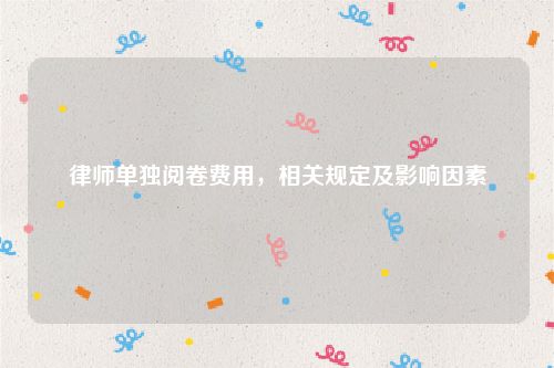 律师单独阅卷费用，相关规定及影响因素