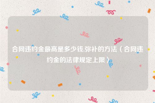 合同违约金最高是多少钱,弥补的方法（合同违约金的法律规定上限）