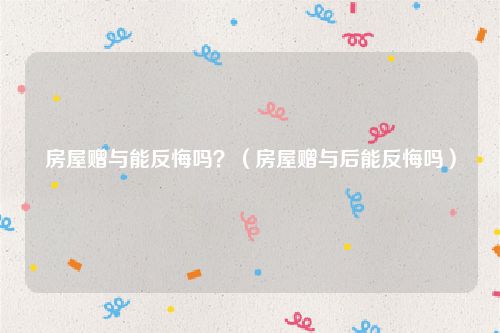 房屋赠与能反悔吗？（房屋赠与后能反悔吗）