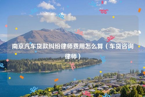 南京汽车贷款纠纷律师费用怎么算（车贷咨询律师）
