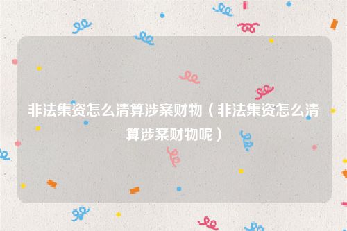 非法集资怎么清算涉案财物（非法集资怎么清算涉案财物呢）