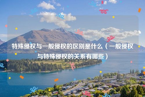 特殊侵权与一般侵权的区别是什么（一般侵权与特殊侵权的关系有哪些）