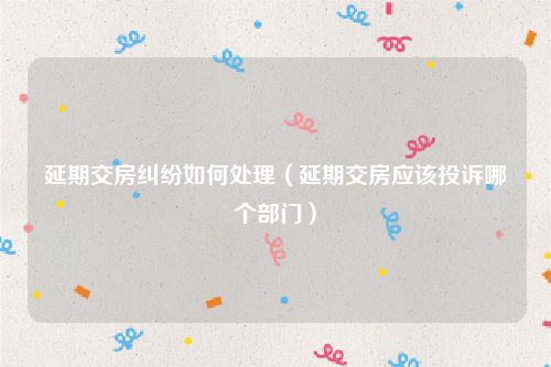 延期交房纠纷如何处理（延期交房应该投诉哪个部门）