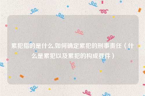 累犯指的是什么,如何确定累犯的刑事责任（什么是累犯以及累犯的构成要件）