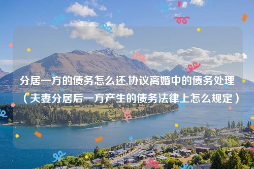 分居一方的债务怎么还,协议离婚中的债务处理（夫妻分居后一方产生的债务法律上怎么规定）
