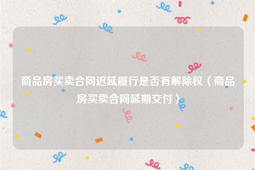 商品房买卖合同迟延履行是否有解除权（商品房买卖合同延期交付）