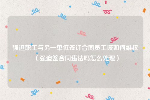 强迫职工与另一单位签订合同员工该如何维权（强迫签合同违法吗怎么处理）