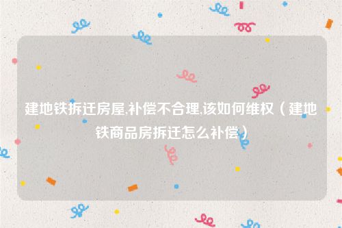 建地铁拆迁房屋,补偿不合理,该如何维权（建地铁商品房拆迁怎么补偿）